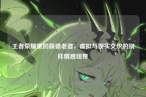 王者荣耀里的萌德老婆，虚拟与现实交织的别样情感纽带