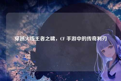 穿越火线王者之啸,CF 手游中的传奇利刃