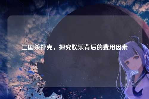 三国杀扑克，探究娱乐背后的费用因素