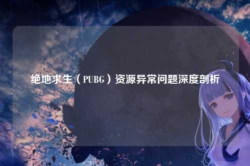 绝地求生（PUBG）资源异常问题深度剖析