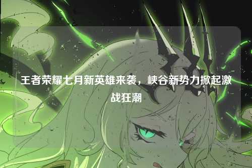王者荣耀七月新英雄来袭,峡谷新势力掀起激战狂潮