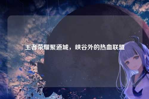 王者荣耀聚道城,峡谷外的热血联盟