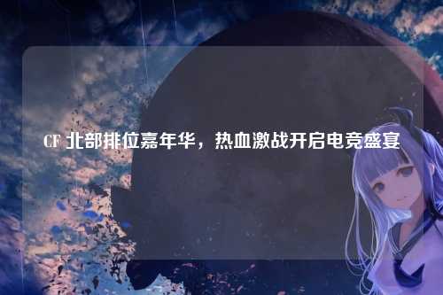 CF 北部排位嘉年华,热血激战开启电竞盛宴