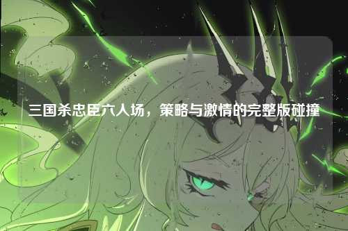 三国杀忠臣六人场,策略与激情的完整版碰撞