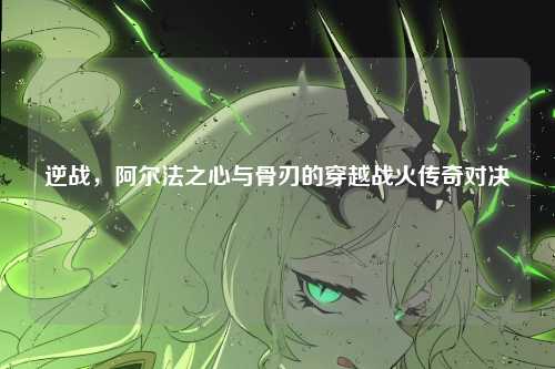 逆战,阿尔法之心与骨刃的穿越战火传奇对决