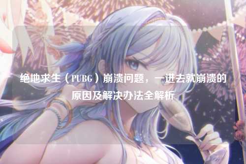 绝地求生(PUBG)崩溃问题,一进去就崩溃的原因及解决办法全解析
