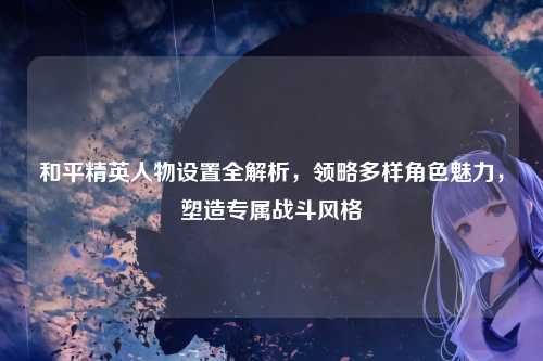 和平精英人物设置全解析，领略多样角色魅力，塑造专属战斗风格