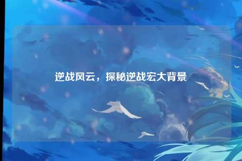 逆战风云，探秘逆战宏大背景