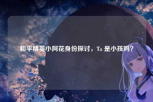 和平精英小阿花身份探讨,Ta 是小孩吗?