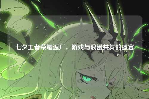 七夕王者荣耀返厂，游戏与浪漫共舞的盛宴