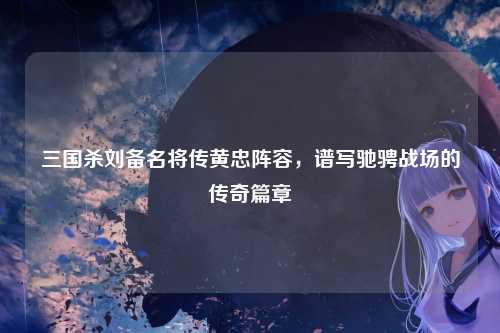 三国杀刘备名将传黄忠阵容,谱写驰骋战场的传奇篇章