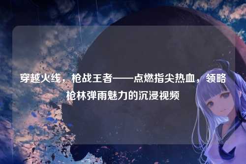 穿越火线，枪战王者——点燃指尖热血，领略枪林弹雨魅力的沉浸视频