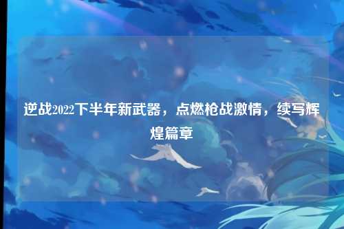 逆战2022下半年新武器,点燃枪战激情,续写辉煌篇章