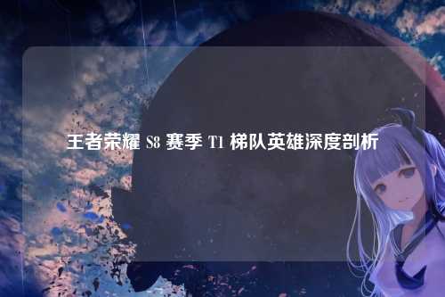王者荣耀 S8 赛季 T1 梯队英雄深度剖析