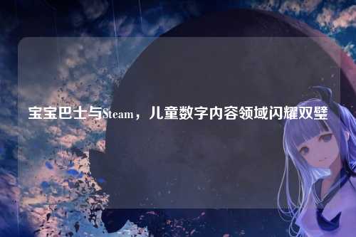 宝宝巴士与Steam，儿童数字内容领域闪耀双璧