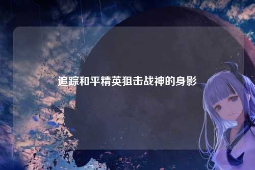 追踪和平精英狙击战神的身影