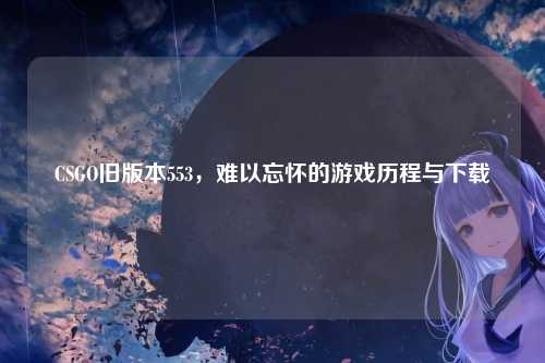 CSGO旧版本553，难以忘怀的游戏历程与下载