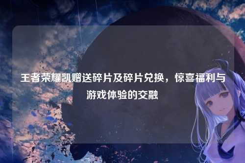 王者荣耀凯赠送碎片及碎片兑换,惊喜福利与游戏体验的交融