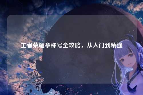 王者荣耀拿称号全攻略,从入门到精通