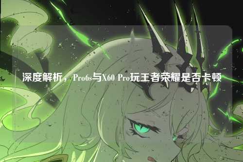深度解析,Pro6s与X60 Pro玩王者荣耀是否卡顿