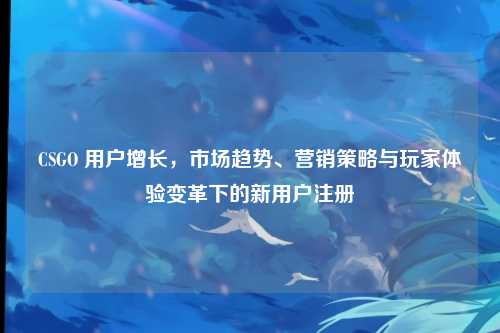 CSGO 用户增长，市场趋势、营销策略与玩家体验变革下的新用户注册