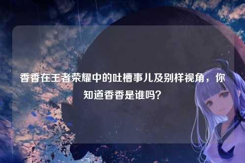 香香在王者荣耀中的吐槽事儿及别样视角，你知道香香是谁吗？
