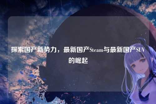 探索国产新势力,最新国产Steam与最新国产SUV的崛起
