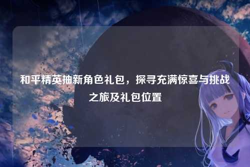和平精英抽新角色礼包,探寻充满惊喜与挑战之旅及礼包位置