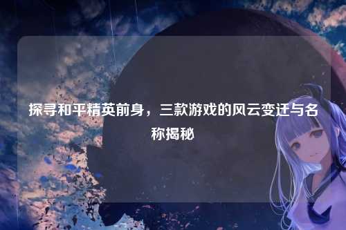 探寻和平精英前身,三款游戏的风云变迁与名称揭秘