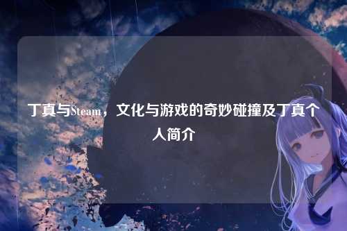 丁真与Steam，文化与游戏的奇妙碰撞及丁真个人简介