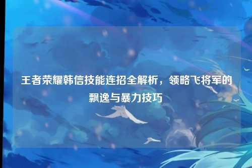 王者荣耀韩信技能连招全解析,领略飞将军的飘逸与暴力技巧