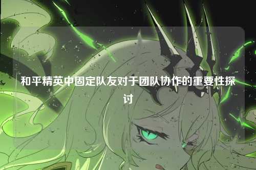 和平精英中固定队友对于团队协作的重要性探讨