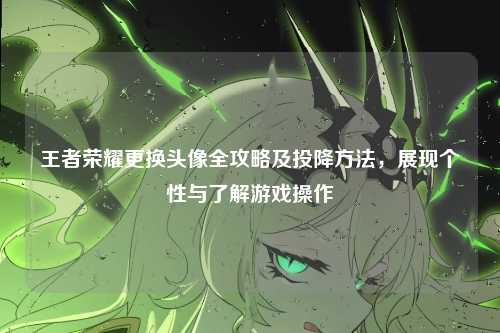 王者荣耀更换头像全攻略及投降方法,展现个性与了解游戏操作