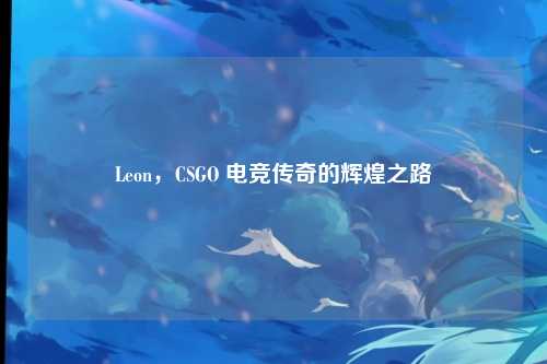 Leon，CSGO 电竞传奇的辉煌之路