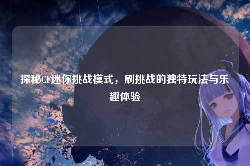探秘CF迷你挑战模式,刷挑战的独特玩法与乐趣体验