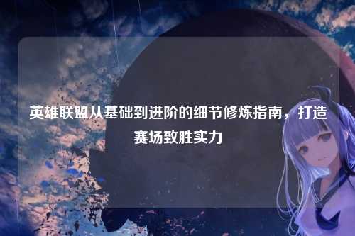 英雄联盟从基础到进阶的细节修炼指南,打造赛场致胜实力