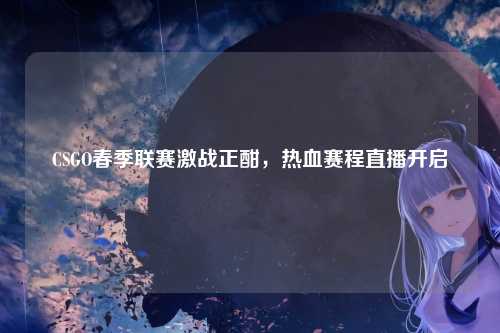 CSGO春季联赛激战正酣,热血赛程直播开启