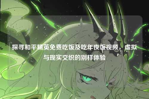 探寻和平精英免费吃饭及吃年夜饭视频,虚拟与现实交织的别样体验
