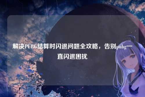 解决PUBG结算时闪退问题全攻略，告别pubg一直闪退困扰