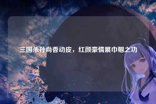 三国杀孙尚香动皮,红颜豪情展巾帼之功