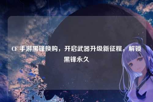 CF 手游黑锋换购,开启武器升级新征程,解锁黑锋永久