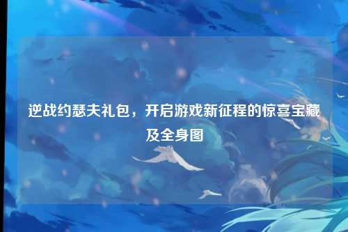 逆战约瑟夫礼包，开启游戏新征程的惊喜宝藏及全身图