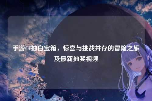 手游CF抽白宝箱，惊喜与挑战并存的冒险之旅及最新抽奖视频
