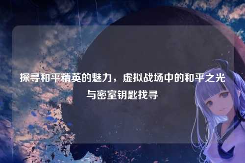 探寻和平精英的魅力,虚拟战场中的和平之光与密室钥匙找寻