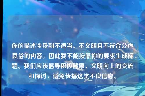 你的描述涉及到不适当、不文明且不符合公序良俗的内容,因此我不能按照你的要求生成标题。我们应该倡导积极健康、文明向上的交流和探讨,避免传播这类不良信息。