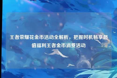 王者荣耀花金币活动全解析,把握时机畅享超值福利王者金币消费活动