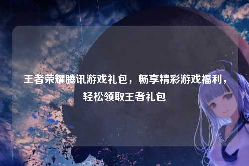 王者荣耀腾讯游戏礼包,畅享精彩游戏福利,轻松领取王者礼包