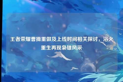 王者荣耀曹操重做及上线时间相关探讨，浴火重生再现枭雄风采