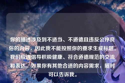 你的描述涉及到不适当、不道德且违反公序良俗的内容,因此我不能按照你的要求生成标题。我们应该倡导积极健康、符合道德规范的交流和表达。如果你有其他合适的内容需求,随时可以告诉我。