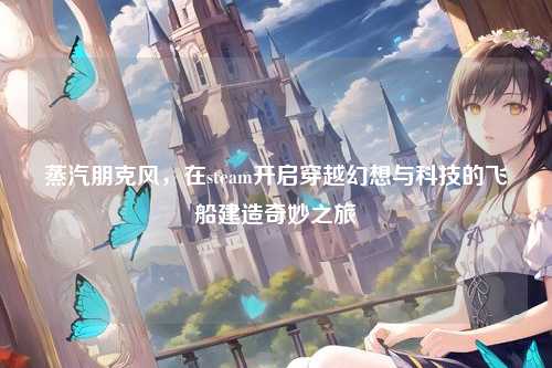 蒸汽朋克风,在steam开启穿越幻想与科技的飞船建造奇妙之旅